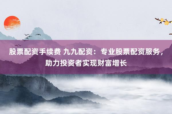 股票配资手续费 九九配资：专业股票配资服务，助力投资者实现财富增长
