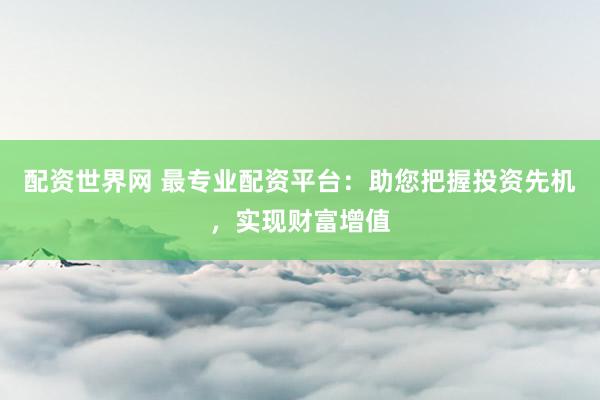 配资世界网 最专业配资平台：助您把握投资先机，实现财富增值