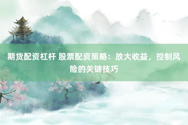 期货配资杠杆 股票配资策略:放大收益,控制风险的关键技巧