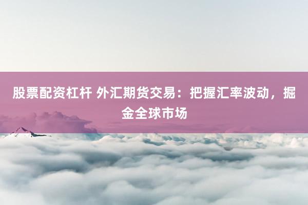 股票配资杠杆 外汇期货交易:把握汇率波动,掘金全球市场