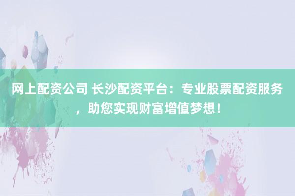 网上配资公司 长沙配资平台：专业股票配资服务，助您实现财富增值梦想！