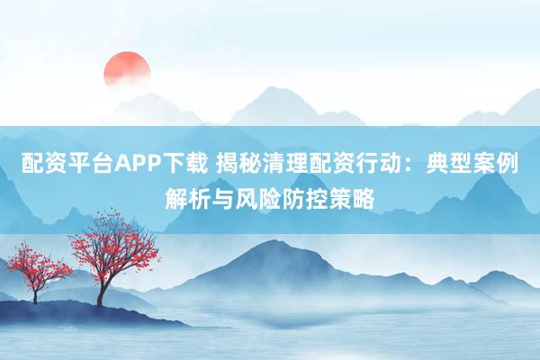 配资平台APP下载 揭秘清理配资行动：典型案例解析与风险防控策略