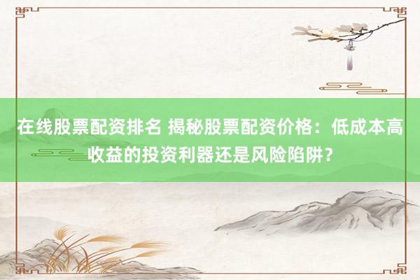 在线股票配资排名 揭秘股票配资价格：低成本高收益的投资利器还是风险陷阱？