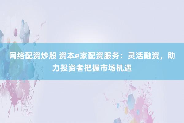 网络配资炒股 资本e家配资服务：灵活融资，助力投资者把握市场机遇