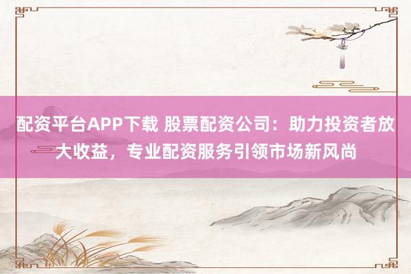 配资平台APP下载 股票配资公司：助力投资者放大收益，专业配资服务引领市场新风尚