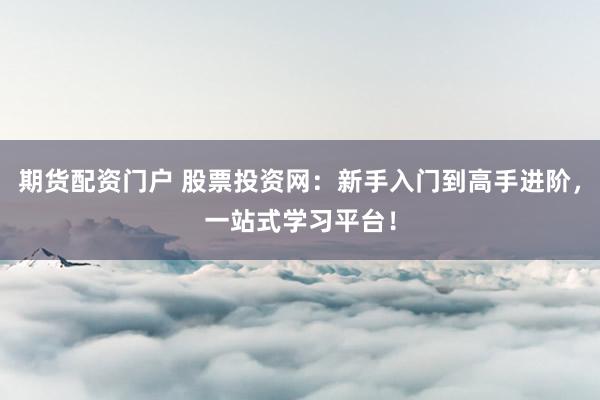 期货配资门户 股票投资网：新手入门到高手进阶，一站式学习平台！