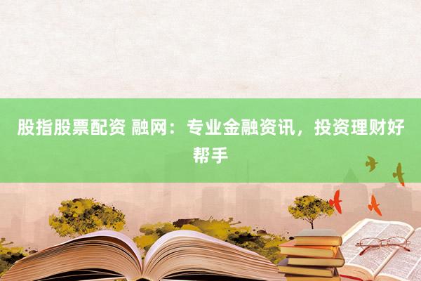 股指股票配资 融网：专业金融资讯，投资理财好帮手