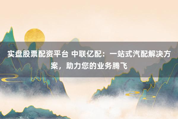 实盘股票配资平台 中联亿配：一站式汽配解决方案，助力您的业务腾飞