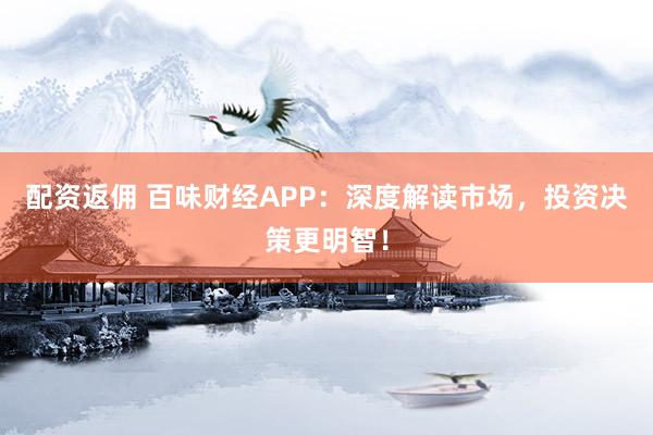 配资返佣 百味财经APP：深度解读市场，投资决策更明智！