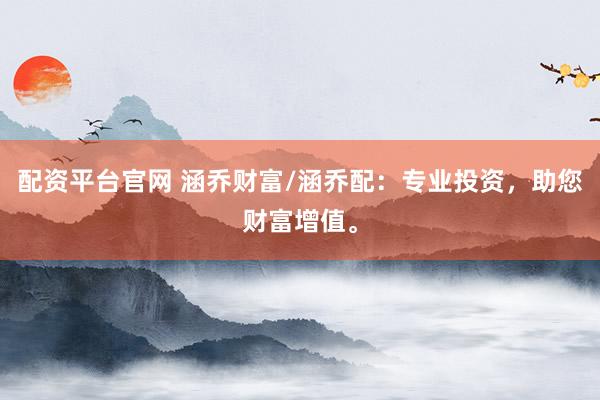 配资平台官网 涵乔财富/涵乔配：专业投资，助您财富增值。