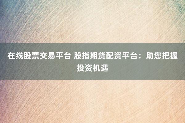 在线股票交易平台 股指期货配资平台：助您把握投资机遇