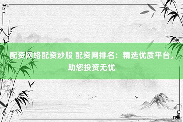 配资网络配资炒股 配资网排名：精选优质平台，助您投资无忧