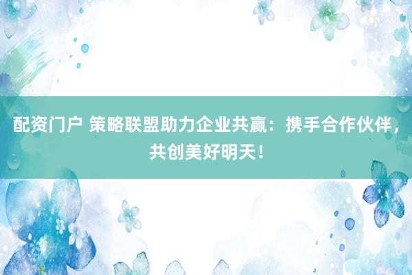配资门户 策略联盟助力企业共赢：携手合作伙伴，共创美好明天！