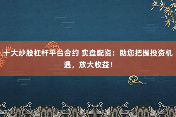 十大炒股杠杆平台合约 实盘配资：助您把握投资机遇，放大收益！