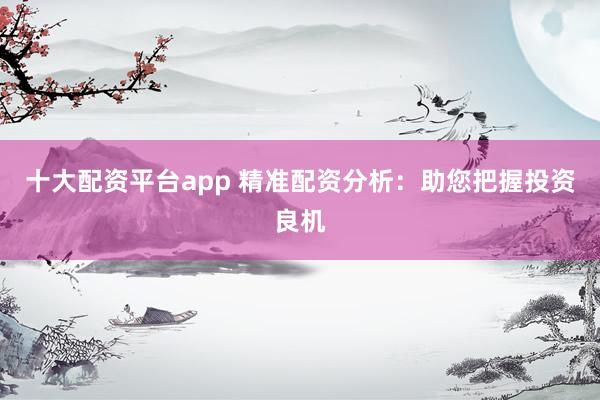 十大配资平台app 精准配资分析：助您把握投资良机