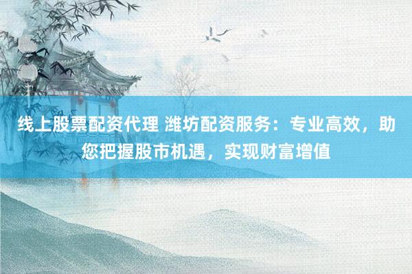 线上股票配资代理 潍坊配资服务：专业高效，助您把握股市机遇，实现财富增值