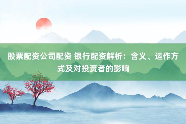 股票配资公司配资 银行配资解析：含义、运作方式及对投资者的影响