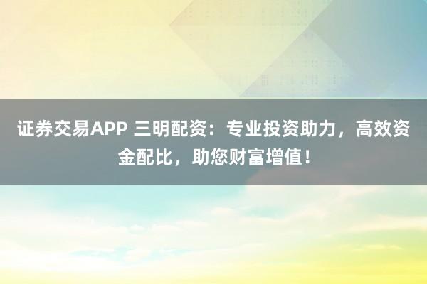 证券交易APP 三明配资：专业投资助力，高效资金配比，助您财富增值！