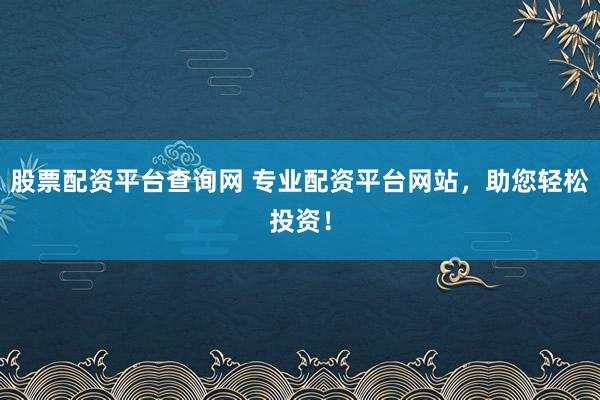 股票配资平台查询网 专业配资平台网站，助您轻松投资！