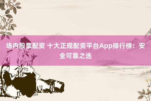 场内股票配资 十大正规配资平台App排行榜：安全可靠之选