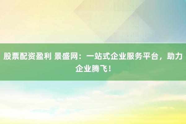股票配资盈利 景盛网：一站式企业服务平台，助力企业腾飞！