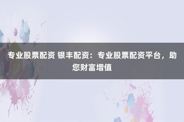 专业股票配资 银丰配资：专业股票配资平台，助您财富增值