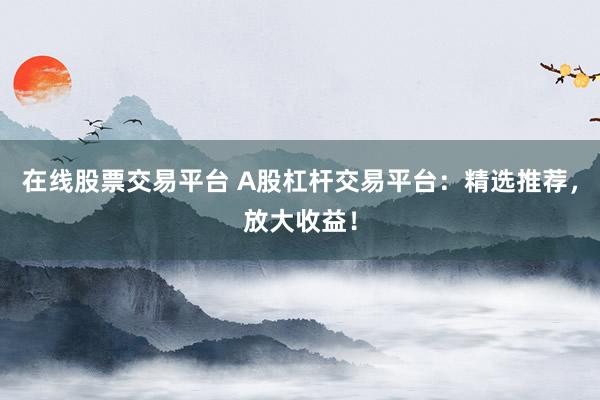 在线股票交易平台 A股杠杆交易平台：精选推荐，放大收益！