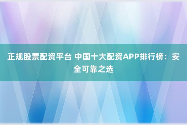正规股票配资平台 中国十大配资APP排行榜：安全可靠之选