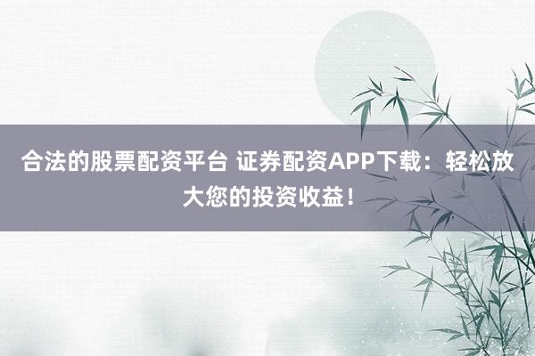 合法的股票配资平台 证券配资APP下载：轻松放大您的投资收益！
