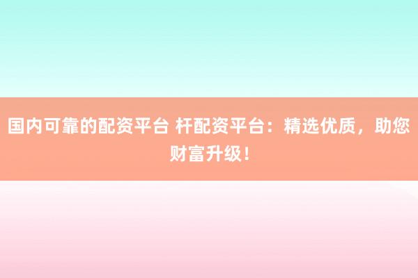 国内可靠的配资平台 杆配资平台：精选优质，助您财富升级！