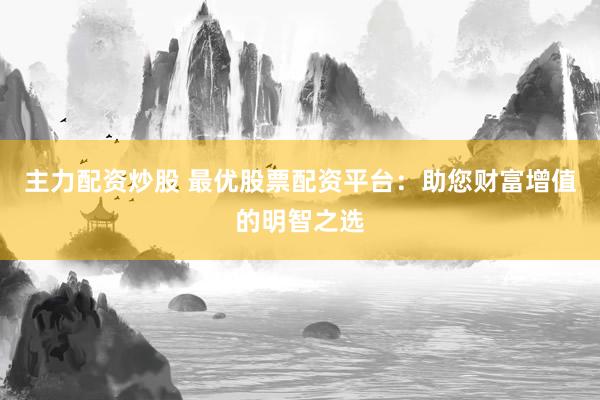主力配资炒股 最优股票配资平台：助您财富增值的明智之选