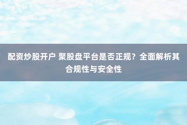 配资炒股开户 聚股盘平台是否正规？全面解析其合规性与安全性