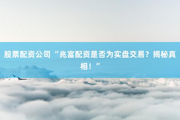 股票配资公司 “兆富配资是否为实盘交易？揭秘真相！”