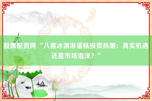 股票配资网 “八喜冰淇淋蛋糕投资热潮：真实机遇还是市场泡沫？”