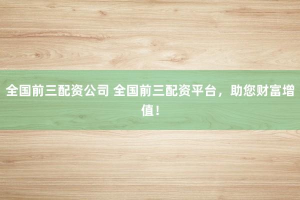 全国前三配资公司 全国前三配资平台，助您财富增值！