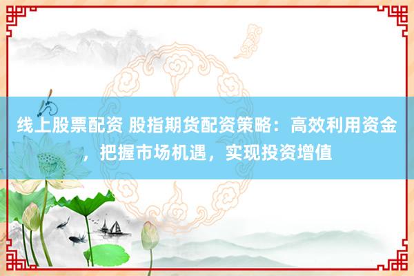 线上股票配资 股指期货配资策略：高效利用资金，把握市场机遇，实现投资增值