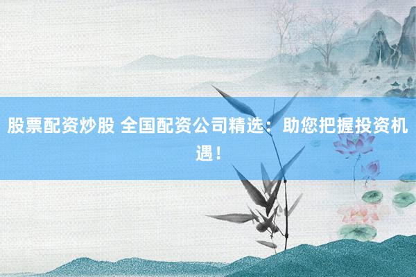 股票配资炒股 全国配资公司精选：助您把握投资机遇！
