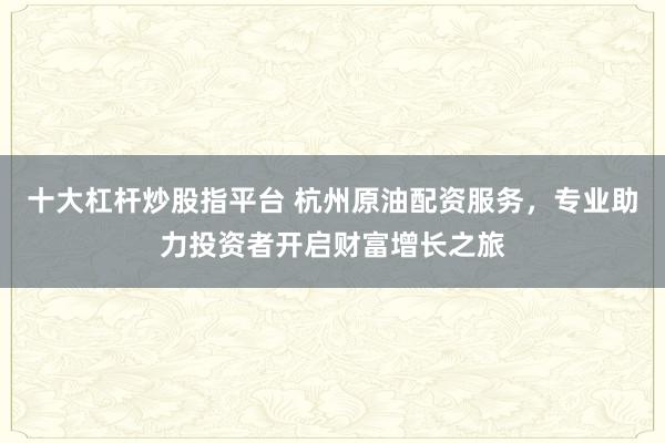 十大杠杆炒股指平台 杭州原油配资服务，专业助力投资者开启财富增长之旅