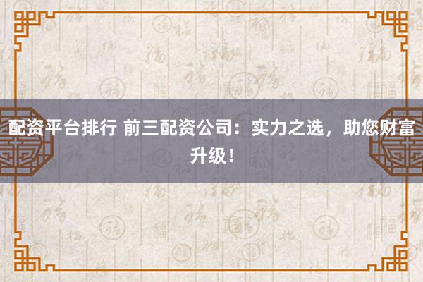 配资平台排行 前三配资公司：实力之选，助您财富升级！