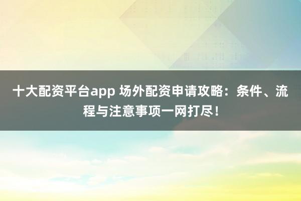 十大配资平台app 场外配资申请攻略：条件、流程与注意事项一网打尽！