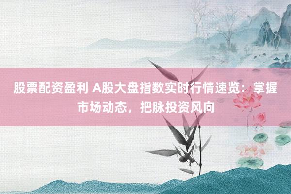 股票配资盈利 A股大盘指数实时行情速览：掌握市场动态，把脉投资风向