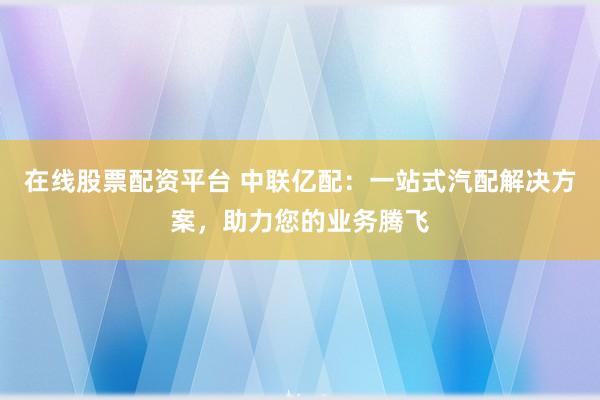 在线股票配资平台 中联亿配：一站式汽配解决方案，助力您的业务腾飞