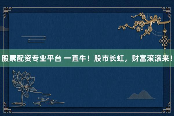 股票配资专业平台 一直牛！股市长虹，财富滚滚来！