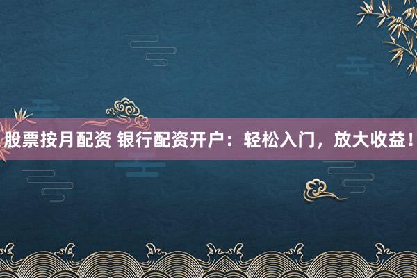 股票按月配资 银行配资开户：轻松入门，放大收益！