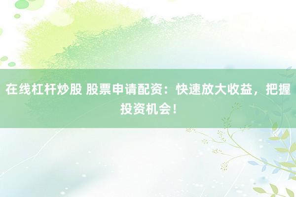 在线杠杆炒股 股票申请配资：快速放大收益，把握投资机会！
