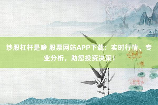 炒股杠杆是啥 股票网站APP下载：实时行情、专业分析，助您投资决策！
