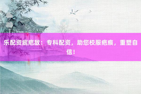 乐配资癍疤敌：专科配资，助您校服疤痕，重塑自信！