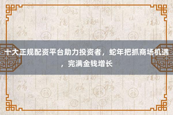 十大正规配资平台助力投资者，蛇年把抓商场机遇，完满金钱增长