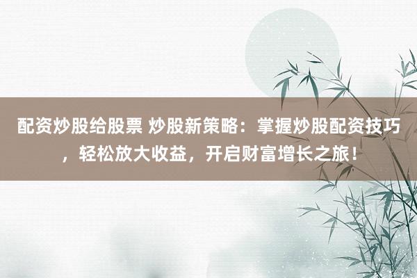 配资炒股给股票 炒股新策略：掌握炒股配资技巧，轻松放大收益，开启财富增长之旅！