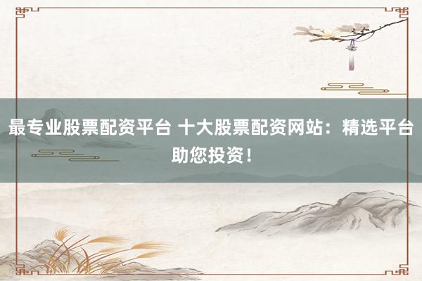 最专业股票配资平台 十大股票配资网站:精选平台助您投资!